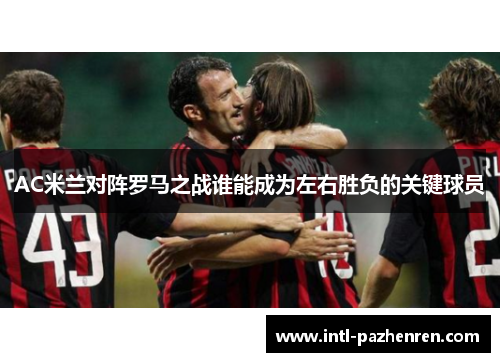AC米兰对阵罗马之战谁能成为左右胜负的关键球员