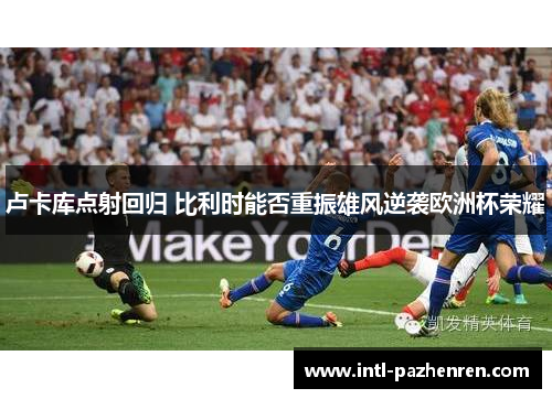 卢卡库点射回归 比利时能否重振雄风逆袭欧洲杯荣耀