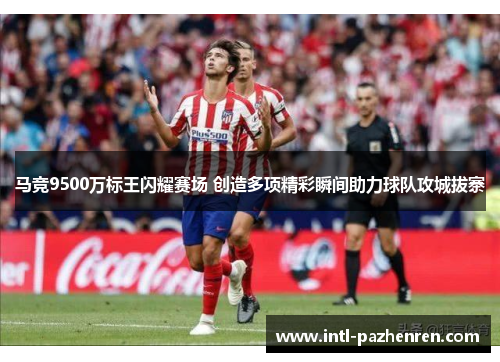 马竞9500万标王闪耀赛场 创造多项精彩瞬间助力球队攻城拔寨 马竞9500万标王闪耀赛场 创造多项精彩瞬间助力球队攻城拔寨