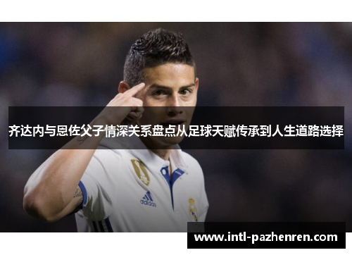 齐达内与恩佐父子情深关系盘点从足球天赋传承到人生道路选择 齐达内与恩佐父子情深关系盘点从足球天赋传承到人生道路选择
