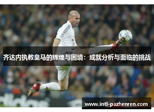 齐达内执教皇马的辉煌与困境:成就分析与面临的挑战 齐达内执教皇马的辉煌与困境:成就分析与面临的挑战