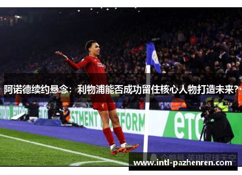 阿诺德续约悬念：利物浦能否成功留住核心人物打造未来？