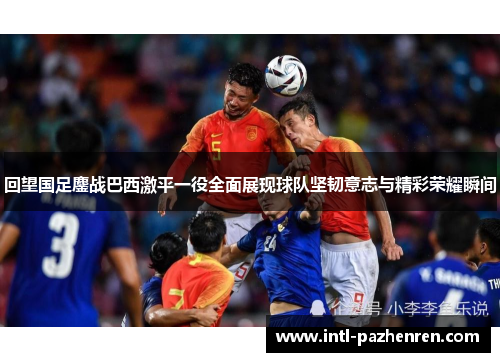 回望国足鏖战巴西激平一役全面展现球队坚韧意志与精彩荣耀瞬间