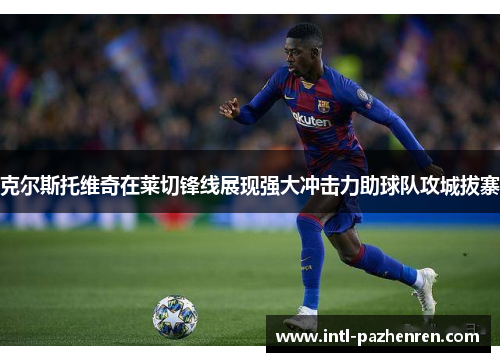 克尔斯托维奇在莱切锋线展现强大冲击力助球队攻城拔寨