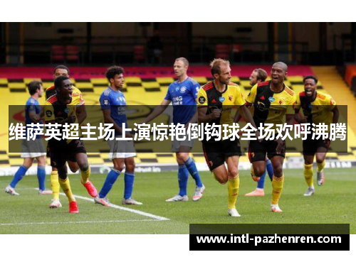 维萨英超主场上演惊艳倒钩球全场欢呼沸腾 维萨英超主场上演惊艳倒钩球全场欢呼沸腾