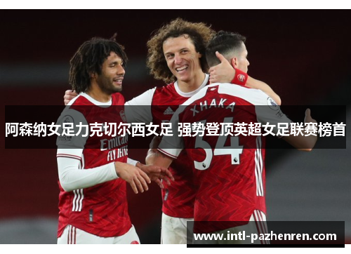 阿森纳女足力克切尔西女足 强势登顶英超女足联赛榜首