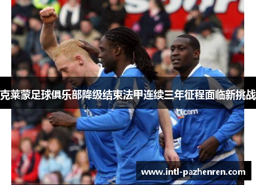 克莱蒙足球俱乐部降级结束法甲连续三年征程面临新挑战 克莱蒙足球俱乐部降级结束法甲连续三年征程面临新挑战