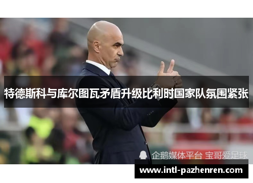 特德斯科与库尔图瓦矛盾升级比利时国家队氛围紧张