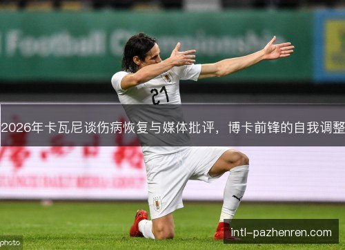 2026年卡瓦尼谈伤病恢复与媒体批评,博卡前锋的自我调整 2026年卡瓦尼谈伤病恢复与媒体批评,博卡前锋的自我调整